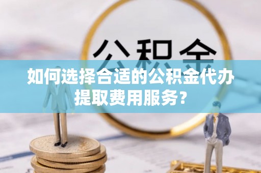 临潭如何选择合适的公积金代办提取费用服务？