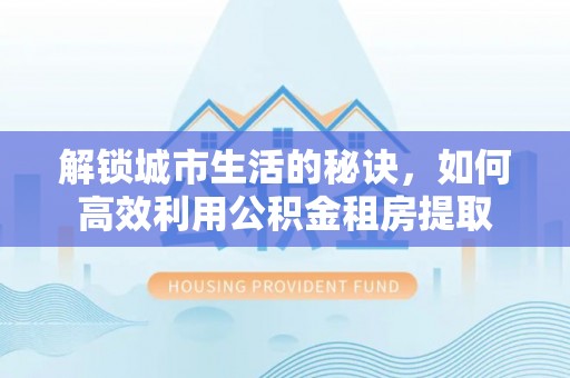 临潭解锁城市生活的秘诀，如何高效利用公积金租房提取