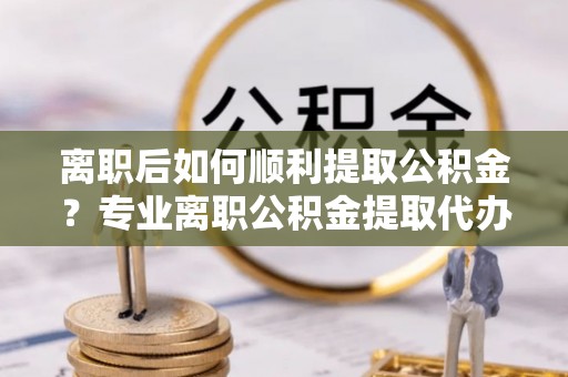 临潭离职后如何顺利提取公积金？专业离职公积金提取代办服务指南