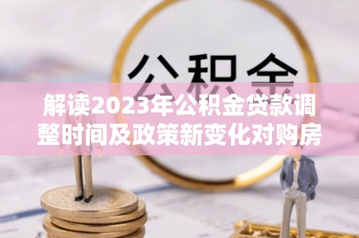 临潭解读2023年公积金贷款调整时间及政策新变化对购房的影响