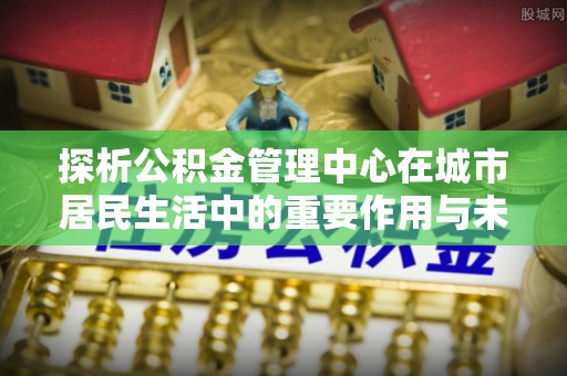 临潭探析公积金管理中心在城市居民生活中的重要作用与未来发展趋势