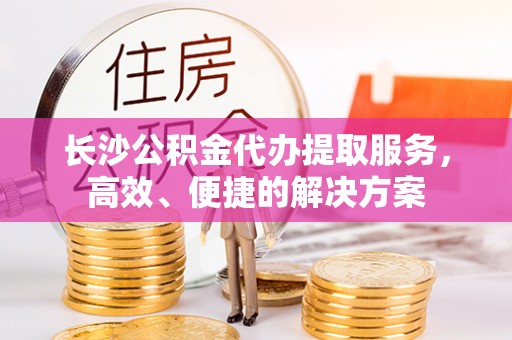 临潭长沙公积金代办提取服务，高效、便捷的解决方案