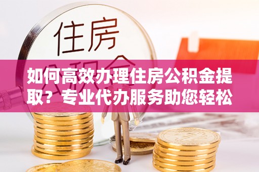 临潭如何高效办理住房公积金提取？专业代办服务助您轻松解决难题