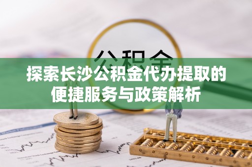 临潭探索长沙公积金代办提取的便捷服务与政策解析