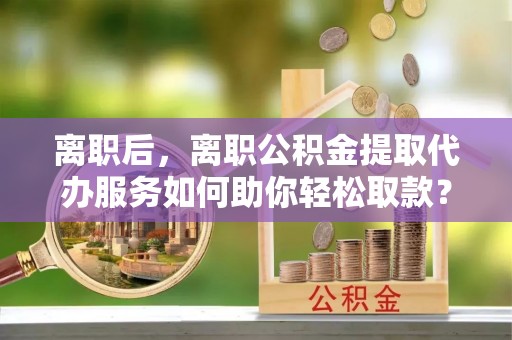 临潭离职后，离职公积金提取代办服务如何助你轻松取款？